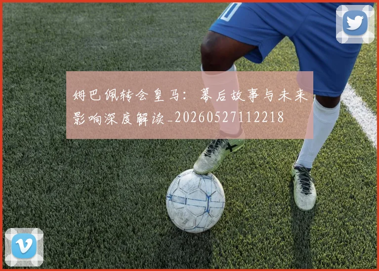姆巴佩转会皇马:幕后故事与未来影响深度解读_20260527112218