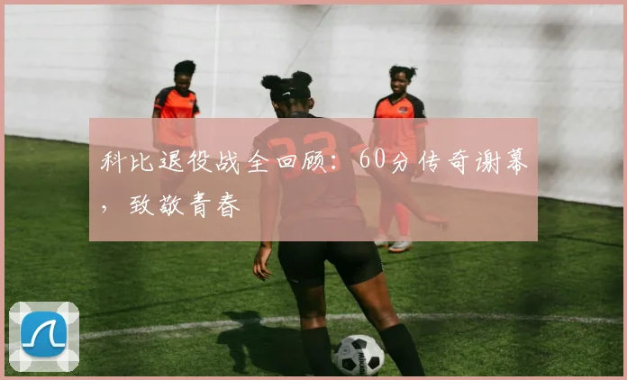 科比退役战全回顾:60分传奇谢幕,致敬青春