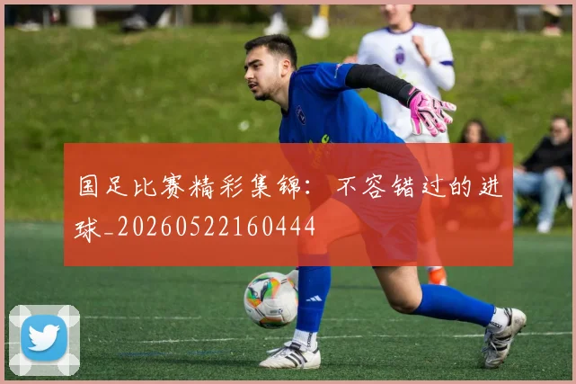 国足比赛精彩集锦:不容错过的进球_20260522160444