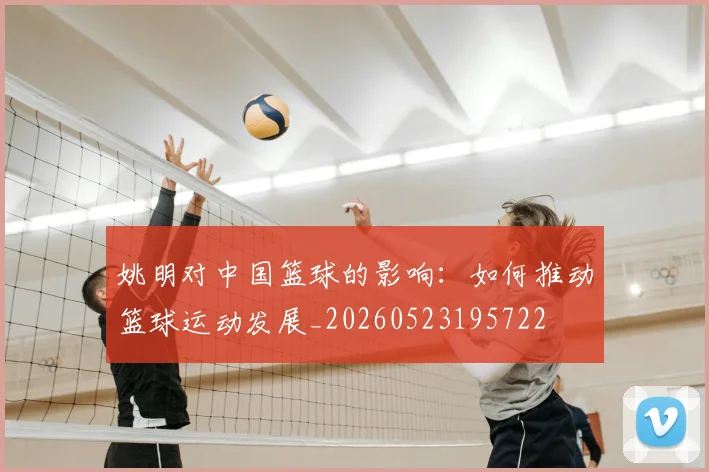 姚明对中国篮球的影响：如何推动篮球运动发展_20260523195722