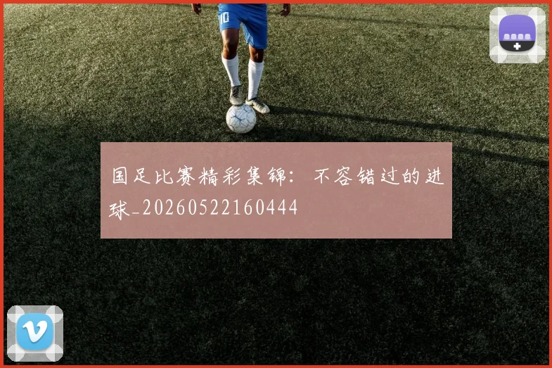 国足比赛精彩集锦:不容错过的进球_20260522160444
