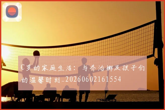 C罗的家庭生活:与乔治娜及孩子们的温馨时刻_20260602161554