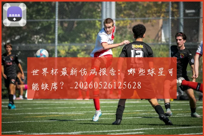 世界杯最新伤病报告：哪些球星可能缺席？_20260526125628