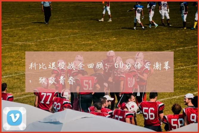 科比退役战全回顾:60分传奇谢幕,致敬青春